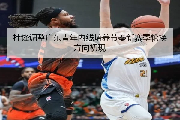 杜锋调整广东青年内线培养节奏新赛季轮换方向初现
